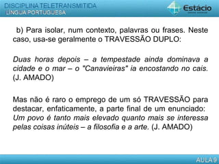 b) Para isolar, num contexto, palavras ou frases. Neste
caso, usa-se geralmente o TRAVESSÃO DUPLO:
Duas horas depois – a tempestade ainda dominava a
cidade e o mar – o "Canavieiras" ia encostando no cais.
(J. AMADO)
Mas não é raro o emprego de um só TRAVESSÃO para
destacar, enfaticamente, a parte final de um enunciado:
Um povo é tanto mais elevado quanto mais se interessa
pelas coisas inúteis – a filosofia e a arte. (J. AMADO)
 