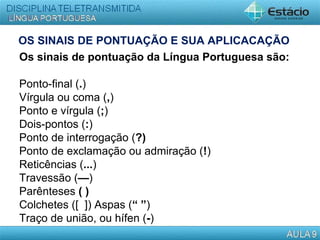 OS SINAIS DE PONTUAÇÃO E SUA APLICACAÇÃO
Os sinais de pontuação da Língua Portuguesa são:
Ponto-final (.)
Vírgula ou coma (,)
Ponto e vírgula (;)
Dois-pontos (:)
Ponto de interrogação (?)
Ponto de exclamação ou admiração (!)
Reticências (...)
Travessão (—)
Parênteses ( )
Colchetes ([ ]) Aspas (“ ”)
Traço de união, ou hífen (-)
 