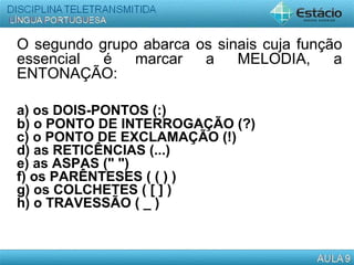 O segundo grupo abarca os sinais cuja função
essencial é marcar a MELODIA, a
ENTONAÇÃO:
a) os DOIS-PONTOS (:)
b) o PONTO DE INTERROGAÇÃO (?)
c) o PONTO DE EXCLAMAÇÃO (!)
d) as RETICÊNCIAS (...)
e) as ASPAS (" ")
f) os PARÊNTESES ( ( ) )
g) os COLCHETES ( [ ] )
h) o TRAVESSÃO ( _ )
 