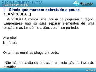 II - Sinais que marcam sobretudo a pausa
1. A VÍRGULA (,)
A VÍRGULA marca uma pausa de pequena duração.
Emprega-se não só para separar elementos de uma
oração, mas também orações de um só período.
Atenção!
Na frase:
Ontem, as meninas chegaram cedo.
Não há marcação de pausa, mas indicação de inversão
sintática.
 