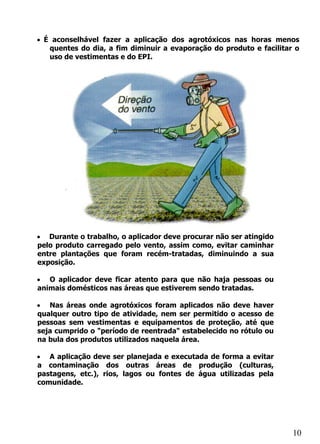 • É aconselhável fazer a aplicação dos agrotóxicos nas horas menos
   quentes do dia, a fim diminuir a evaporação do produto e facilitar o
   uso de vestimentas e do EPI.




• Durante o trabalho, o aplicador deve procurar não ser atingido
pelo produto carregado pelo vento, assim como, evitar caminhar
entre plantações que foram recém-tratadas, diminuindo a sua
exposição.

• O aplicador deve ficar atento para que não haja pessoas ou
animais domésticos nas áreas que estiverem sendo tratadas.

• Nas áreas onde agrotóxicos foram aplicados não deve haver
qualquer outro tipo de atividade, nem ser permitido o acesso de
pessoas sem vestimentas e equipamentos de proteção, até que
seja cumprido o "período de reentrada" estabelecido no rótulo ou
na bula dos produtos utilizados naquela área.

• A aplicação deve ser planejada e executada de forma a evitar
a contaminação dos outras áreas de produção (culturas,
pastagens, etc.), rios, lagos ou fontes de água utilizadas pela
comunidade.




                                                                     10
 