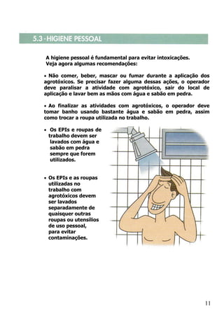 A higiene pessoal é fundamental para evitar intoxicações.
Veja agora algumas recomendações:

• Não comer, beber, mascar ou fumar durante a aplicação dos
agrotóxicos. Se precisar fazer alguma dessas ações, o operador
deve paralisar a atividade com agrotóxico, sair do local de
aplicação e lavar bem as mãos com água e sabão em pedra.

• Ao finalizar as atividades com agrotóxicos, o operador deve
tomar banho usando bastante água e sabão em pedra, assim
como trocar a roupa utilizada no trabalho.

• Os EPIs e roupas de
  trabalho devem ser
   lavados com água e
   sabão em pedra
   sempre que forem
   utilizados.


• Os EPIs e as roupas
  utilizadas no
  trabalho com
  agrotóxicos devem
  ser lavados
  separadamente de
  quaisquer outras
  roupas ou utensílios
  de uso pessoal,
  para evitar
  contaminações.




                                                            11
 