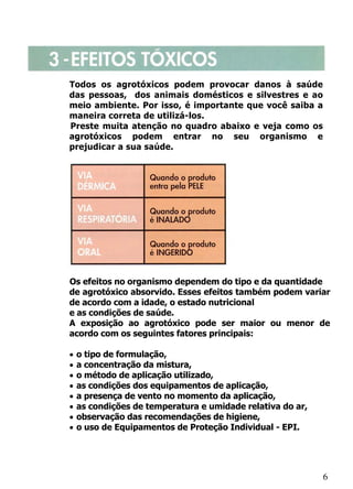 Todos os agrotóxicos podem provocar danos à saúde
das pessoas, dos animais domésticos e silvestres e ao
meio ambiente. Por isso, é importante que você saiba a
maneira correta de utilizá-los.
Preste muita atenção no quadro abaixo e veja como os
agrotóxicos podem entrar no seu organismo e
prejudicar a sua saúde.




Os efeitos no organismo dependem do tipo e da quantidade
de agrotóxico absorvido. Esses efeitos também podem variar
de acordo com a idade, o estado nutricional
e as condições de saúde.
A exposição ao agrotóxico pode ser maior ou menor de
acordo com os seguintes fatores principais:

•   o tipo de formulação,
•   a concentração da mistura,
•   o método de aplicação utilizado,
•   as condições dos equipamentos de aplicação,
•   a presença de vento no momento da aplicação,
•   as condições de temperatura e umidade relativa do ar,
•   observação das recomendações de higiene,
•   o uso de Equipamentos de Proteção Individual - EPI.




                                                            6
 