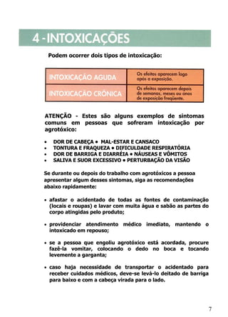 A

        Podem ocorrer dois tipos de intoxicação:




    ATENÇÃO - Estes são alguns exemplos de sintomas
    comuns em pessoas que sofreram intoxicação por
    agrotóxico:

    •    DOR DE CABEÇA • MAL-ESTAR E CANSACO
    •    TONTURA E FRAQUEZA • DIFICULDADE RESPIRATÓRIA
    •    DOR DE BARRIGA E DIARRÉIA • NÁUSEAS E VÔMITOS
    •    SALIVA E SUOR EXCESSIVO • PERTURBAÇÃO DA VISÃO

    Se durante ou depois do trabalho com agrotóxicos a pessoa
    apresentar algum desses sintomas, siga as recomendações
    abaixo rapidamente:

    • afastar o acidentado de todas as fontes de contaminação
      (locais e roupas) e lavar com muita água e sabão as partes do
      corpo atingidas pelo produto;

    • providenciar atendimento médico imediato, mantendo o
      intoxicado em repouso;

    • se a pessoa que engoliu agrotóxico está acordada, procure
      fazê-la vomitar, colocando o dedo no boca e tocando
      levemente a garganta;

    • caso haja necessidade de transportar o acidentado para
      receber cuidados médicos, deve-se levá-lo deitado de barriga
      para baixo e com a cabeça virada para o lado.




                                                                  7
 