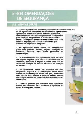 • Apenas o profissional habilitado pode definir a necessidade de uso
de um agrotóxico. Nesse caso, deverá escolher o produto que
apresente o menor risco para o homem e o ambiente,
emitindo sempre uma receita agronômica, indispensável
para a compra do agrotóxico. A receita deve orientar
sobre a utilização do produto e trazer informações sobre
medidas de proteção à saúde e ao ambiente, que
deverão ser respeitadas e seguidas.

• Os agrotóxicos nunca devem ser transportados
junto com pessoas, animais, rações, forragens ou
utensílios pessoais, para evitar problemas de
contaminação.

•   O armazenamento dos agrotóxicos deve ser feito
em lugares seguros, para evitar a contaminação de
alimentos, sementes e rações, e ainda ficar fora do
alcance de crianças, de pessoas estranhas ao serviço e
de animais.

•   Os agrotóxicos devem ser mantidos em seus
recipientes originais e as embalagens vazias nunca
devem ser utilizadas para outros fins, pois, mesmo que
elas tenham sido lavadas e pareçam limpas, sempre
resta algum resíduo do produto tóxico concentrado na
embalagem.

•   Todas as pessoas que trabalham com agrotóxicos
devem ser treinadas para utilizá-los e aplicá-los da
forma mais segura e correta.




                                                                       8
 