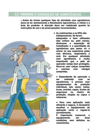 • Antes de iniciar qualquer tipo de atividade com agrotóxicos
deve-se ler atentamente o Receituário Agronômico, o rótulo e a
bula do produto. A atenção deve ser redobrada quanto às
instruções de uso e às preocupações recomendadas.

                             • As vestimentas e os EPIs são
                               indispensáveis. Se forem
                               adequados e bem utilizados
                               eles evitam ou, pelo menos,
                               diminuem a exposição do
                               trabalhador e a quantidade de
                               agrotóxicos que possa vir a
                               entrar no seu organismo pelas
                               vias dérmica, respiratória e
                               oral. Em qualquer atividade
                               com agrotóxicos é muito
                               importante que a pele do
                               operador esteja bem protegida.
                               Deve-se usar calças compridas
                               e    camisas     com    mangas
                               compridas.

                               • Dependendo da operação a
                               ser     realizada     com     os
                               agrotóxicos, é preciso usar
                               equipamentos      de    proteção
                               individual, tais como: botas,
                               luvas, avental, capas, óculos de
                               segurança      ou   viseira   de
                               proteção, chapéu ou capuz e
                               máscaras.

                               • Para uma aplicação mais
                               eficiente e segura, é necessário
                               escolher o equipamento de
                               aplicação certo e regulá-lo
                               corretamente.
                               É importante conservar o
                               equipamento        em      boas
                               condições, sem defeitos ou
                               vazamentos.


                                                             9
 