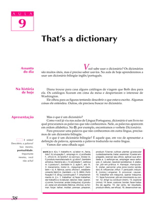 A U L A
38
9
That's a dictionary
9
A U L A
Assunto
do dia
Na história
de hoje
Você sabe usar o dicionário? Os dicionários
são muitos úteis, mas é preciso saber usá-los. Na aula de hoje aprenderemos a
usar um dicionário bilingüe inglês/português.
Diana trouxe para casa alguns catálogos de viagem que Beth deu para
ela. Os catálogos ficaram em cima da mesa e despertaram o interesse de
Washington.
Ele olhou para as figuras tentando descobrir o que estava escrito. Algumas
coisas ele entendeu. Outras, ele precisou buscar no dicionário.
Mas o que é um dicionário?
Como você já viu nas aulas de Língua Portuguesa, dicionário é um livro no
qual procuramos as palavras que não conhecemos. Nele, as palavras aparecem
em ordem alfabética. No DDDDD, por exemplo, encontramos o verbete Dicionário.
Para procurar uma palavra que não conhecemos em outra língua, precisa-
mos de um dicionário bilingüe.
E o que é um dicionário bilingüe? É aquele que, em vez de apresentar a
definição da palavra, apresenta a palavra traduzida na outra língua.
Vamos dar uma olhada aqui:
Apresentação
E então?
Descobriu a palavra?
Isso mesmo,
pontualidade.
Importante
mesmo, você
não acha?
work [w0000000000:k] s. 1. trabalho m.: a) labor m., faina,
lida f. b) ocupação f., emprego m. c) profissão
f., ofício m. d) tarefa f. e) serviço, mister m.
f) produto manufaturado m. g) obra f. (também
artística, literária etc.). h) atividade f., esforço
m. i) postura f., bordado m. 2. ação f., ato m.
3. mecanismo, motor m., maquinaria f. (tam-
bém ~~~~~ s). 4. fábrica, usina, oficina f., estabele-
cimento fabril m. (também ~~~~~ s). 5. (Milit.) forti-
ficação f. 6. (Eng.) construção f. 7. empreendi-
mento m. || v. 1. trabalhar: a) fazer trabalhar,
dar trabalho a. b) labutar, laborar, lidar, operar.
c) correr, funcionar, andar (máquina). d) produ-
zir, estar em atividade (fábrica, oficina). e) for-
mar, forjar, talhar, moldar, prensar, preparar,
produzir. f) lavrar, cultivar, plantar. g) executar
cuidadosamente, tratar, examinar. h) estar em-
pregado, exercer seu ofício, aplicar sua ativi-
dade a. i) esforçar-se, empregar seus esfor-
ços. 2. calcular, resolver (problema). 3. elabo-
rar, pôr em prática. 4. manejar, manipular.
5. visitar, percorrer uma zona (como vende-
dor). 6. influenciar, influir. 7. persuadir, induzir.
8. (coloq.) enganar. 9. provocar, causar.
10. trabalhar em máquina, operar máquina.
11. fazer funcionar, pôr em movimento ou cor-
rer. 12. dirigir ou conduzir (trem). 13. explorar
(mina). 14. tecer, costurar, bordar, fazer traba-
lho de agulha. 15. dar certo, ter resultado,
produzir efeito, ser eficaz. 16. desenvolver-se.
e
 