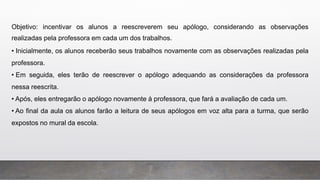 Objetivo: incentivar os alunos a reescreverem seu apólogo, considerando as observações
realizadas pela professora em cada um dos trabalhos.
• Inicialmente, os alunos receberão seus trabalhos novamente com as observações realizadas pela
professora.
• Em seguida, eles terão de reescrever o apólogo adequando as considerações da professora
nessa reescrita.
• Após, eles entregarão o apólogo novamente à professora, que fará a avaliação de cada um.
• Ao final da aula os alunos farão a leitura de seus apólogos em voz alta para a turma, que serão
expostos no mural da escola.
 