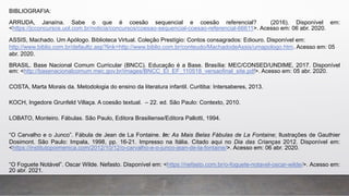 BIBLIOGRAFIA:
ARRUDA, Janaína. Sabe o que é coesão sequencial e coesão referencial? (2016). Disponível em:
<https://jcconcursos.uol.com.br/noticia/concursos/coesao-sequencial-coesao-referencial-66611>. Acesso em: 06 abr. 2020.
ASSIS, Machado. Um Apólogo. Biblioteca Virtual. Coleção Prestígio: Contos consagrados: Ediouro. Disponível em:
http://www.biblio.com.br/defaultz.asp?link=http://www.biblio.com.br/conteudo/MachadodeAssis/umapologo.htm. Acesso em: 05
abr. 2020.
BRASIL. Base Nacional Comum Curricular (BNCC). Educação é a Base. Brasília: MEC/CONSED/UNDIME, 2017. Disponível
em: <http://basenacionalcomum.mec.gov.br/images/BNCC_EI_EF_110518_versaofinal_site.pdf>. Acesso em: 05 abr. 2020.
COSTA, Marta Morais da. Metodologia do ensino da literatura infantil. Curitiba: Intersaberes, 2013.
KOCH, Ingedore Grunfeld Villaça. A coesão textual. – 22. ed. São Paulo: Contexto, 2010.
LOBATO, Monteiro. Fábulas. São Paulo, Editora Brasiliense/Editora Pallotti, 1994.
“O Carvalho e o Junco”. Fábula de Jean de La Fontaine. In: As Mais Belas Fábulas de La Fontaine; Ilustrações de Gauthier
Dosimont. São Paulo: Impala, 1998, pp. 16-21. Impresso na Itália. Citado aqui no Dia das Crianças 2012. Disponível em:
<https://institutopoimenica.com/2012/10/12/o-carvalho-e-o-junco-jean-de-la-fontaine/>. Acesso em: 06 abr. 2020.
“O Foguete Notável”. Oscar Wilde. Nefasto. Disponível em: <https://nefasto.com.br/o-foguete-notavel-oscar-wilde/>. Acesso em:
20 abr. 2021.
 