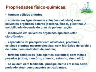 Propriedades físico-químicas:
• formam sólidos amorfos;
• solúveis em água (formam soluções coloidais) e em
solventes orgânicos polares (acetona, álcool, glicerina). A
solubilidade depende do grau de polimerização;
• insolúveis em solventes orgânicos apolares (éter,
clorofórmio);
• capacidade de precipitar com alcalóides, proteínas,
celulose e outras macromoléculas; com hidróxido de cálcio e
de bário; com molibdato de amônio;
• formam complexos (são agentes quelantes) com metais
pesados (cobre, mercúrio, chumbo, estanho, zinco etc.);
• se oxidam com facilidade, principalmente em meio ácido,
podendo atuar como agentes antioxidantes.
 