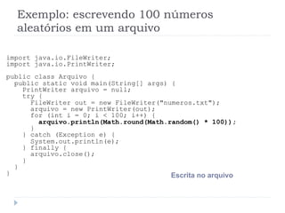 Exemplo: escrevendo 100 nœmeros
aleat—rios em um arquivo
import java.io.FileWriter;
import java.io.PrintWriter;
public class Arquivo {
public static void main(String[] args) {
PrintWriter arquivo = null;
try {
FileWriter out = new FileWriter("numeros.txt");
arquivo = new PrintWriter(out);
for (int i = 0; i < 100; i++) {
arquivo.println(Math.round(Math.random() * 100));
}
} catch (Exception e) {
System.out.println(e);
} finally {
arquivo.close();
}
}
} Escrita no arquivo
 