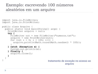 Exemplo: escrevendo 100 nœmeros
aleat—rios em um arquivo
import java.io.FileWriter;
import java.io.PrintWriter;
public class Arquivo {
public static void main(String[] args) {
PrintWriter arquivo = null;
try {
FileWriter out = new FileWriter("numeros.txt");
arquivo = new PrintWriter(out);
for (int i = 0; i < 100; i++) {
arquivo.println(Math.round(Math.random() * 100));
}
} catch (Exception e) {
System.out.println(e);
} finally {
arquivo.close();
}
}
} tratamento de exce•‹o no acesso ao
arquivo
 