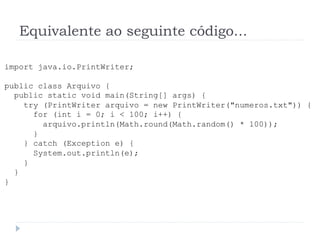 Equivalente ao seguinte c—digo...
import java.io.PrintWriter;
public class Arquivo {
public static void main(String[] args) {
try (PrintWriter arquivo = new PrintWriter("numeros.txt")) {
for (int i = 0; i < 100; i++) {
arquivo.println(Math.round(Math.random() * 100));
}
} catch (Exception e) {
System.out.println(e);
}
}
}
 