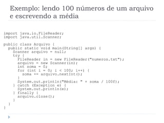Exemplo: lendo 100 nœmeros de um arquivo
e escrevendo a mŽdia
import java.io.FileReader;
import java.util.Scanner;
public class Arquivo {
public static void main(String[] args) {
Scanner arquivo = null;
try {
FileReader in = new FileReader("numeros.txt");
arquivo = new Scanner(in);
int soma = 0;
for (int i = 0; i < 100; i++) {
soma += arquivo.nextInt();
}
System.out.println("MŽdia: " + soma / 100f);
} catch (Exception e) {
System.out.println(e);
} finally {
arquivo.close();
}
}
}
 