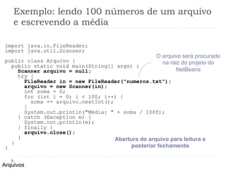 Exemplo: lendo 100 nœmeros de um arquivo
e escrevendo a mŽdia
Arquivos
import java.io.FileReader;
import java.util.Scanner;
public class Arquivo {
public static void main(String[] args) {
Scanner arquivo = null;
try {
FileReader in = new FileReader("numeros.txt");
arquivo = new Scanner(in);
int soma = 0;
for (int i = 0; i < 100; i++) {
soma += arquivo.nextInt();
}
System.out.println("MŽdia: " + soma / 100f);
} catch (Exception e) {
System.out.println(e);
} finally {
arquivo.close();
}
}
}
Abertura do arquivo para leitura e
posterior fechamento
O arquivo ser‡ procurado
na raiz do projeto do
NetBeans
 