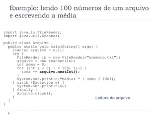 Exemplo: lendo 100 nœmeros de um arquivo
e escrevendo a mŽdia
import java.io.FileReader;
import java.util.Scanner;
public class Arquivo {
public static void main(String[] args) {
Scanner arquivo = null;
try {
FileReader in = new FileReader("numeros.txt");
arquivo = new Scanner(in);
int soma = 0;
for (int i = 0; i < 100; i++) {
soma += arquivo.nextInt();
}
System.out.println("MŽdia: " + soma / 100f);
} catch (Exception e) {
System.out.println(e);
} finally {
arquivo.close();
}
}
}
Leitura do arquivo
 