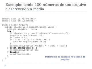 Exemplo: lendo 100 nœmeros de um arquivo
e escrevendo a mŽdia
import java.io.FileReader;
import java.util.Scanner;
public class Arquivo {
public static void main(String[] args) {
Scanner arquivo = null;
try {
FileReader in = new FileReader("numeros.txt");
arquivo = new Scanner(in);
int soma = 0;
for (int i = 0; i < 100; i++) {
soma += arquivo.nextInt();
}
System.out.println("MŽdia: " + soma / 100f);
} catch (Exception e) {
System.out.println(e);
} finally {
arquivo.close();
}
}
}
tratamento de exce•‹o no acesso ao
arquivo
 