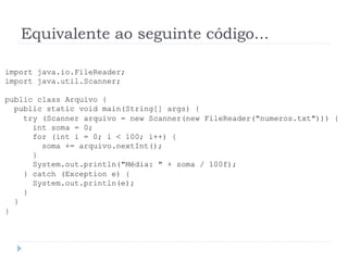Equivalente ao seguinte c—digo...
import java.io.FileReader;
import java.util.Scanner;
public class Arquivo {
public static void main(String[] args) {
try (Scanner arquivo = new Scanner(new FileReader("numeros.txt"))) {
int soma = 0;
for (int i = 0; i < 100; i++) {
soma += arquivo.nextInt();
}
System.out.println("MŽdia: " + soma / 100f);
} catch (Exception e) {
System.out.println(e);
}
}
}
 