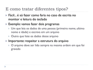 E como tratar diferentes tipos?
! F‡cil... Ž s— fazer como faria no caso de escrita no
monitor e leitura do teclado
! Exemplo: vamos fazer dois programas
! Um que leia os dados de uma pessoa (primeiro nome, ultimo
nome e idade) e escreva em um arquivo
! Outro que liste os dados desse arquivo
! Importante: respeitar a estrutura do arquivo
! O arquivo deve ser lido sempre na mesma ordem em que foi
gravado
 