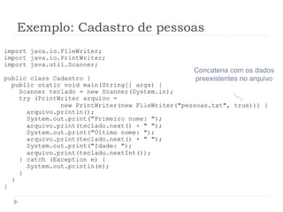 Exemplo: Cadastro de pessoas
import java.io.FileWriter;
import java.io.PrintWriter;
import java.util.Scanner;
public class Cadastro {
public static void main(String[] args) {
Scanner teclado = new Scanner(System.in);
try (PrintWriter arquivo =
new PrintWriter(new FileWriter("pessoas.txt", true))) {
arquivo.println();
System.out.print("Primeiro nome: ");
arquivo.print(teclado.next() + " ");
System.out.print("òltimo nome: ");
arquivo.print(teclado.next() + " ");
System.out.print("Idade: ");
arquivo.print(teclado.nextInt());
} catch (Exception e) {
System.out.println(e);
}
}
}
Concatena com os dados
preexistentes no arquivo
 