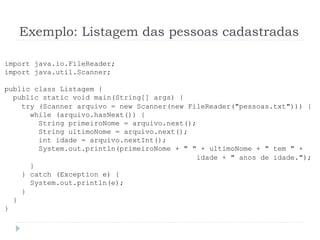 Exemplo: Listagem das pessoas cadastradas
import java.io.FileReader;
import java.util.Scanner;
public class Listagem {
public static void main(String[] args) {
try (Scanner arquivo = new Scanner(new FileReader("pessoas.txt"))) {
while (arquivo.hasNext()) {
String primeiroNome = arquivo.next();
String ultimoNome = arquivo.next();
int idade = arquivo.nextInt();
System.out.println(primeiroNome + " " + ultimoNome + " tem " +
idade + " anos de idade.");
}
} catch (Exception e) {
System.out.println(e);
}
}
}
 