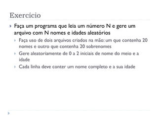 Exerc’cio
! Fa•a um programa que leia um nœmero N e gere um
arquivo com N nomes e idades aleat—rios
! Fa•a uso de dois arquivos criados na m‹o: um que contenha 20
nomes e outro que contenha 20 sobrenomes
! Gere aleatoriamente de 0 a 2 iniciais de nome do meio e a
idade
! Cada linha deve conter um nome completo e a sua idade
 
