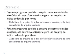 Exerc’cio
! Fa•a um programa que leia o arquivo de nomes e idades
aleat—rios do exerc’cio anterior e gere um arquivo de
’ndice ordenado por nome
! Cada linha do arquivo de ’ndice deve conter o nœmero da linha
equivalente do arquivo aleat—rio
! Fa•a um programa que leia o arquivo de nomes e idades
aleat—rios do exerc’cio anterior e gere um arquivo de
’ndice ordenado por idade
! Cada linha do arquivo de ’ndice deve conter o nœmero da linha
equivalente do arquivo aleat—rio
 