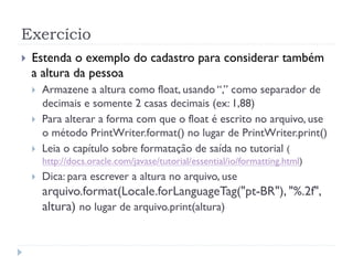 Exerc’cio
! Estenda o exemplo do cadastro para considerar tambŽm
a altura da pessoa
! Armazene a altura como float, usando Ò,Ó como separador de
decimais e somente 2 casas decimais (ex: 1,88)
! Para alterar a forma com que o float Ž escrito no arquivo, use
o mŽtodo PrintWriter.format() no lugar de PrintWriter.print()
! Leia o cap’tulo sobre formata•‹o de sa’da no tutorial (
http://docs.oracle.com/javase/tutorial/essential/io/formatting.html)
! Dica: para escrever a altura no arquivo, use
arquivo.format(Locale.forLanguageTag("pt-BR"), "%.2f",
altura) no lugar de arquivo.print(altura)
 