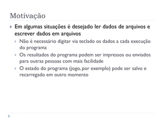 Motiva•‹o
! Em algumas situa•›es Ž desejado ler dados de arquivos e
escrever dados em arquivos
! N‹o Ž necess‡rio digitar via teclado os dados a cada execu•‹o
do programa
! Os resultados do programa podem ser impressos ou enviados
para outras pessoas com mais facilidade
! O estado do programa (jogo, por exemplo) pode ser salvo e
recarregado em outro momento
 