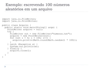 Exemplo: escrevendo 100 nœmeros
aleat—rios em um arquivo
import java.io.FileWriter;
import java.io.PrintWriter;
public class Arquivo {
public static void main(String[] args) {
PrintWriter arquivo = null;
try {
FileWriter out = new FileWriter("numeros.txt");
arquivo = new PrintWriter(out);
for (int i = 0; i < 100; i++) {
arquivo.println(Math.round(Math.random() * 100));
}
} catch (Exception e) {
System.out.println(e);
} finally {
arquivo.close();
}
}
}
 