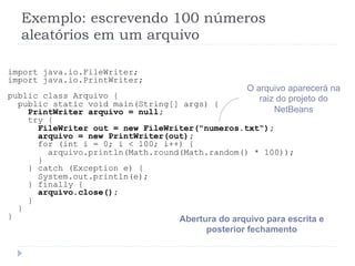 Exemplo: escrevendo 100 nœmeros
aleat—rios em um arquivo
import java.io.FileWriter;
import java.io.PrintWriter;
public class Arquivo {
public static void main(String[] args) {
PrintWriter arquivo = null;
try {
FileWriter out = new FileWriter("numeros.txt");
arquivo = new PrintWriter(out);
for (int i = 0; i < 100; i++) {
arquivo.println(Math.round(Math.random() * 100));
}
} catch (Exception e) {
System.out.println(e);
} finally {
arquivo.close();
}
}
} Abertura do arquivo para escrita e
posterior fechamento
O arquivo aparecer‡ na
raiz do projeto do
NetBeans
 