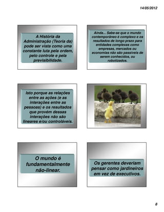 14/05/2012




                                Ainda... Sabe-se que o mundo
      A História da           contemporâneo é complexo e os
Administração (Teoria da)      resultados de longo prazo para
 pode ser vista como uma         entidades complexas como
                                   empresas, mercados ou
constante luta pela ordem,    economias não são passíveis de
   pelo controle e pela             serem conhecidos, ou
     previsibilidade.                    robotizados.




  Isto porque as relações
    entre as ações (e as
     interações entre as
 pessoas) e os resultados
    que provém dessas
     interações não são
lineares e/ou controláveis.




    O mundo é
 fundamentalmente              Os gerentes deveriam
     não-linear.              pensar como jardineiros
                               em vez de executivos.




                                                                  8
 