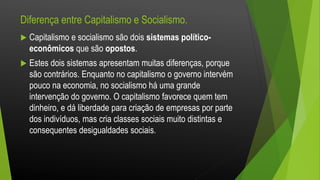Diferença entre Capitalismo e Socialismo.
 Capitalismo e socialismo são dois sistemas político-
econômicos que são opostos.
 Estes dois sistemas apresentam muitas diferenças, porque
são contrários. Enquanto no capitalismo o governo intervém
pouco na economia, no socialismo há uma grande
intervenção do governo. O capitalismo favorece quem tem
dinheiro, e dá liberdade para criação de empresas por parte
dos indivíduos, mas cria classes sociais muito distintas e
consequentes desigualdades sociais.
 