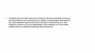  O socialismo tem como visão o bem comum de todos os indivíduos da sociedade, sendo que o
governo providencia o que é necessário para os cidadãos. Uma desvantagem desse sistema é
que é difícil estabelecer negócios quando tudo é controlado e limitado pelo governo. Outra
limitação do socialismo é que a sua implementação é muito complicada, e em vários países
socialistas de hoje, as pessoas são exploradas pelos seus governos.
 