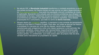  No século XIX, a Revolução Industrial transformou o contexto econômico e social
dos países europeus. Ao mesmo tempo em que ocorria um pleno desenvolvimento
do novo sistema capitalista, boa parte da população vivia em condições de miséria
e exploração. Buscando uma solução para os diversos problemas que atingiam as
sociedades na Europa, intelectuais da época passaram a propor sistemas políticos
e econômicos que fossem uma alternativa ao sistema capitalista. Uma dessas
proposições foi o comunismo, que está no cerne da teoria marxista.
 Situado dentro do socialismo científico, o marxismo é uma corrente de pensamento
criada por Karl Marx e Friedrich Engels. Para eles, em todas as épocas da história
a sociedade foi marcada por uma luta de classes, sendo essa relação
caracterizada pelo antagonismo entre uma classe opressora e uma oprimida. Na
sociedade capitalista, essas classes são representadas respectivamente pela
burguesia, que detém os meios de produção e por consequência boa parte da
riqueza gerada, e o proletariado, que nada possui além da própria mão de obra,
vendida como mercadoria ao proprietário do capital.
 
