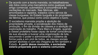  De acordo com a teoria marxista, os trabalhadores
são tidos como uma mercadoria como qualquer outro
artigo comercial, submetidos à concorrência e às
oscilações do mercado. Nas fábricas, são
amontoados e vigiados, tratados como servos da
classe burguesa, do Estado burguês e do proprietário
da fábrica, que possui como único objetivo o lucro.
 O socialismo marxista propõe a abolição da
propriedade privada, a socialização dos meios de
produção, o fim da divisão de classes e a abolição da
exploração do trabalho. Para Marx e Engels, quando
a classe proletária fosse capaz de tomar consciência
da sua situação e buscar uma organização de luta,
assumindo o poder e administrando o sistema de
forma justa e em prol de todos, as classes sociais
seriam abolidas e com ela chegaria ao fim também o
Estado. A partir desse momento, a sociedade
estaria preparada para o sistema comunista.
 