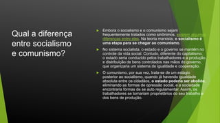 Qual a diferença
entre socialismo
e comunismo?
 Embora o socialismo e o comunismo sejam
frequentemente tratados como sinônimos, existem algumas
diferenças entre eles. Na teoria marxista, o socialismo é
uma etapa para se chegar ao comunismo.
 No sistema socialista, o estado e o governo se mantêm no
controle da vida social. Contudo, diferente do capitalismo,
o estado seria conduzido pelos trabalhadores e a produção
e distribuição de bens controlados nas mãos do governo,
que organizaria um sistema de igualdade e cooperação.
 O comunismo, por sua vez, trata-se de um estágio
posterior ao socialismo, quando já havendo igualdade
absoluta entre os cidadãos, o estado poderia ser abolido,
eliminando as formas de opressão social, e a sociedade
encontraria formas de se auto regulamentar. Assim, os
trabalhadores se tornariam proprietários do seu trabalho e
dos bens de produção.
 