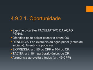 4.9.2.1. Oportunidade
Exprime o caráter FACULTATIVO DA AÇÃO
PENAL.
Ofendido pode deixar escoar o prazo OU
RENUNCIAR ao exercício da ação penal (antes de
iniciada). A renúncia pode ser:
EXPRESSA: art. 50 do CPP e 104 do CP.
TÁCITA: art. 104, parágrafo único, do CP.
A renúncia aproveita a todos (art. 49 CPP)
 