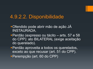 4.9.2.2. Disponibilidade
Ofendido pode abrir mão de ação JÁ
INSTAURADA.
Perdão (expresso ou tácito – arts. 57 e 58
do CPP): ato BILATERAL (exige aceitação
do querelado).
Perdão aproveita a todos os querelados,
exceto ao que recusar (art. 51 do CPP).
Perempção (art. 60 do CPP)
 