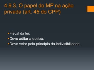 4.9.3. O papel do MP na ação
privada (art. 45 do CPP)
Fiscal da lei.
Deve aditar a queixa.
Deve velar pelo princípio da indivisibilidade.
 