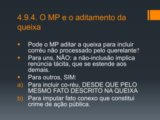 4.9.4. O MP e o aditamento da
queixa
 Pode o MP aditar a queixa para incluir
corréu não processado pelo querelante
 Para uns, NÃO: a não-inclusão implica
renúncia tácita, que se estende aos
demais.
 Para outros, SIM:
a) Para incluir co-réu, DESDE QUE PELO
MESMO FATO DESCRITO NA QUEIXA
b) Para imputar fato conexo que constitui
crime de ação pública.
 