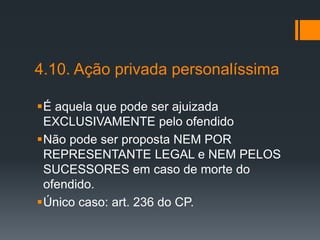 4.10. Ação privada personalíssima
É aquela que pode ser ajuizada
EXCLUSIVAMENTE pelo ofendido
Não pode ser proposta NEM POR
REPRESENTANTE LEGAL e NEM PELOS
SUCESSORES em caso de morte do
ofendido.
Único caso: art. 236 do CP.
 