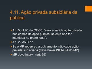 4.11. Ação privada subsidiária da
pública
Art. 5o, LIX, da CF-88: “será admitida ação privada
nos crimes de ação pública, se esta não for
intentada no prazo legal”.
Art. 29 do CPP.
Se o MP requereu arquivamento, não cabe ação
privada subsidiária (deve haver INÉRCIA do MP).
MP deve intervir (art. 29)
 