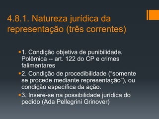 4.8.1. Natureza jurídica da
representação (três correntes)
1. Condição objetiva de punibilidade.
Polêmica -- art. 122 do CP e crimes
falimentares
2. Condição de procedibilidade (“somente
se procede mediante representação”), ou
condição específica da ação.
3. Insere-se na possibilidade jurídica do
pedido (Ada Pellegrini Grinover)
 
