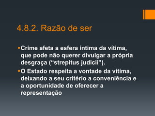 4.8.2. Razão de ser
Crime afeta a esfera íntima da vítima,
que pode não querer divulgar a própria
desgraça (“strepitus judicii”).
O Estado respeita a vontade da vítima,
deixando a seu critério a conveniência e
a oportunidade de oferecer a
representação
 