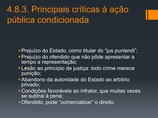 4.8.3. Principais críticas à ação
pública condicionada
Prejuízo do Estado, como titular do “jus puniendi”;
Prejuízo do ofendido que não pôde apresentar a
tempo a representação;
Lesão ao princípio de justiça: todo crime merece
punição;
Abandono da autoridade do Estado ao arbítrio
privado;
Condições favoráveis ao infrator, que muitas vezes
se subtrai à pena;
Ofendido: pode “comercializar” o direito.
 