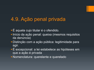 4.9. Ação penal privada
É aquela cujo titular é o ofendido.
Início da ação penal: queixa (mesmos requisitos
da denúncia)
Distinção com a ação pública: legitimidade para
agir.
É excepcional: a lei estabelece as hipóteses em
que a ação é privada
Nomenclatura: querelante e querelado
 