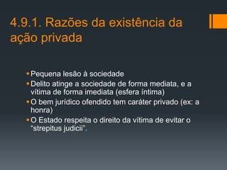 4.9.1. Razões da existência da
ação privada
Pequena lesão à sociedade
Delito atinge a sociedade de forma mediata, e a
vítima de forma imediata (esfera íntima)
O bem jurídico ofendido tem caráter privado (ex: a
honra)
O Estado respeita o direito da vítima de evitar o
“strepitus judicii”.
 