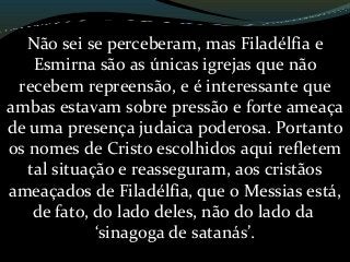 Não sei se perceberam, mas Filadélfia e
Esmirna são as únicas igrejas que não
recebem repreensão, e é interessante que
ambas estavam sobre pressão e forte ameaça
de uma presença judaica poderosa. Portanto
os nomes de Cristo escolhidos aqui refletem
tal situação e reasseguram, aos cristãos
ameaçados de Filadélfia, que o Messias está,
de fato, do lado deles, não do lado da
‘sinagoga de satanás’.
 