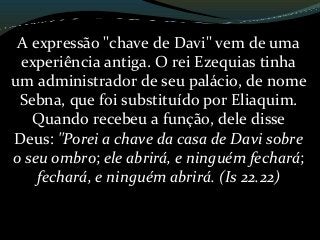 A expressão "chave de Davi" vem de uma
experiência antiga. O rei Ezequias tinha
um administrador de seu palácio, de nome
Sebna, que foi substituído por Eliaquim.
Quando recebeu a função, dele disse
Deus: "Porei a chave da casa de Davi sobre
o seu ombro; ele abrirá, e ninguém fechará;
fechará, e ninguém abrirá. (Is 22.22)
 